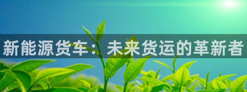 众腾娱乐app：新能源货车：未来货运的革