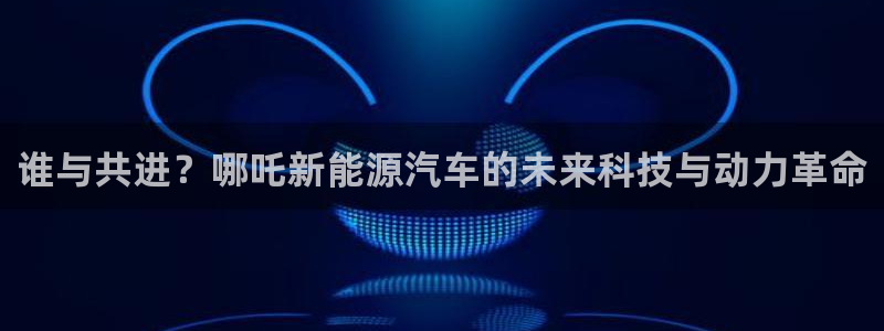 众腾娱乐扣款是正规的吗:谁与共进?哪吒新能源汽车的未来科技与